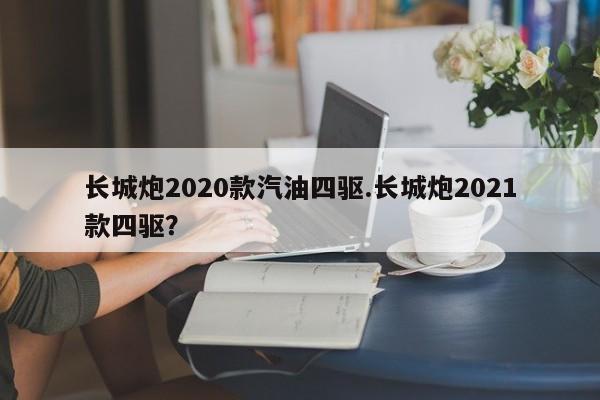 长城炮2020款汽油四驱.长城炮2021款四驱?