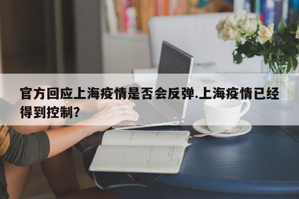 官方回应上海疫情是否会反弹.上海疫情已经得到控制?