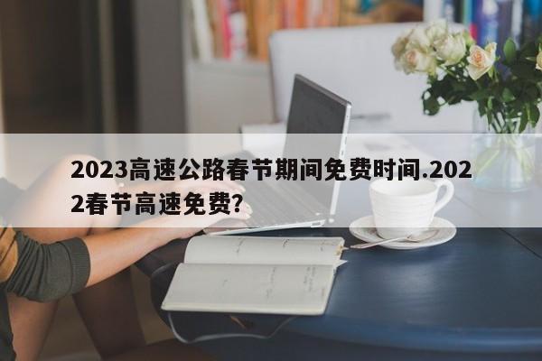 2023高速公路春节期间免费时间.2022春节高速免费?