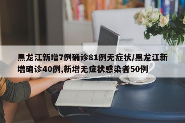 黑龙江新增7例确诊81例无症状/黑龙江新增确诊40例,新增无症状感染者50例