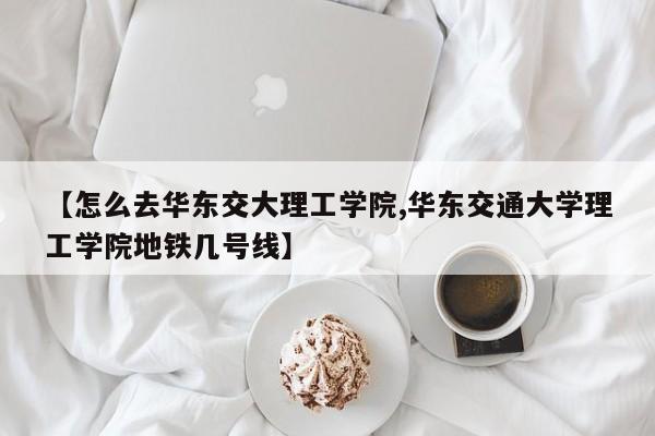 【怎么去华东交大理工学院,华东交通大学理工学院地铁几号线】
