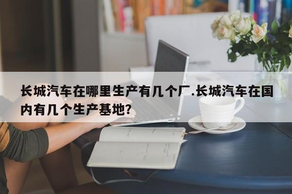 长城汽车在哪里生产有几个厂.长城汽车在国内有几个生产基地?