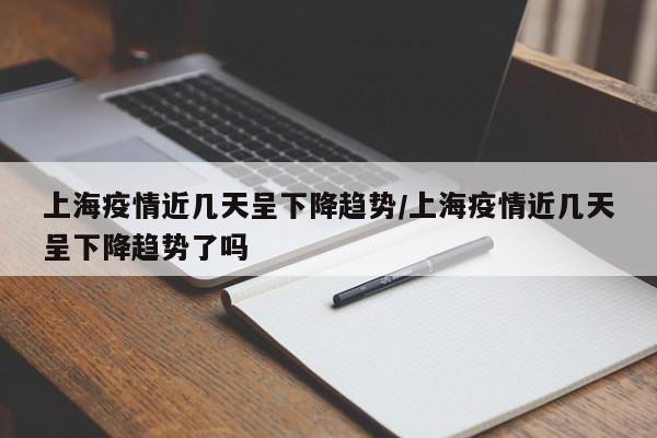 上海疫情近几天呈下降趋势/上海疫情近几天呈下降趋势了吗