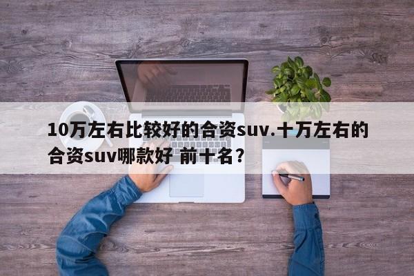 10万左右比较好的合资suv.十万左右的合资suv哪款好 前十名?