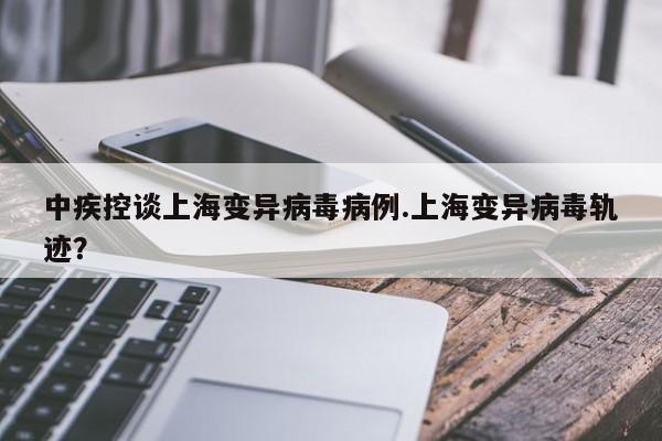 中疾控谈上海变异病毒病例.上海变异病毒轨迹?