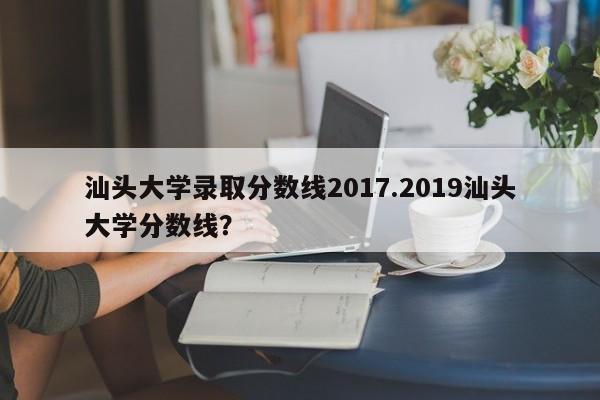 汕头大学录取分数线2017.2019汕头大学分数线?