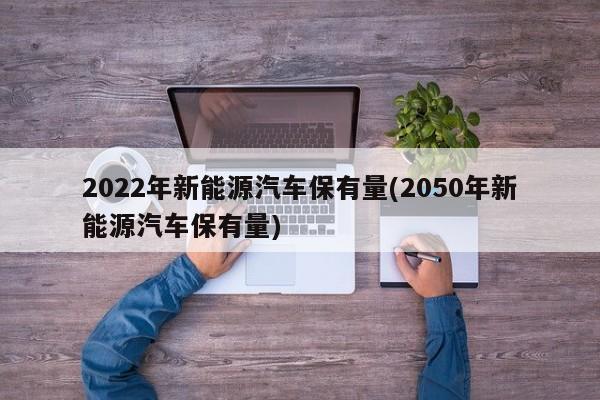 2022年新能源汽车保有量(2050年新能源汽车保有量)